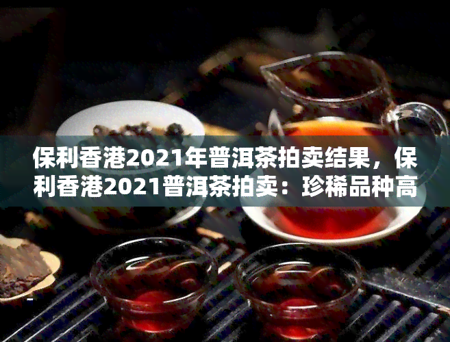 保利2021年普洱茶拍卖结果，保利2021普洱茶拍卖：珍稀品种高价成交，刷新历年录！