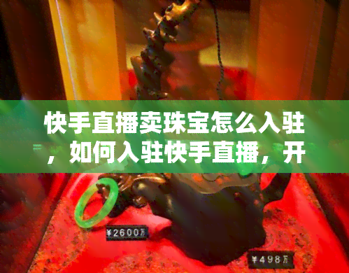 快手直播卖珠宝怎么入驻，如何入驻快手直播，开启珠宝销售之旅？