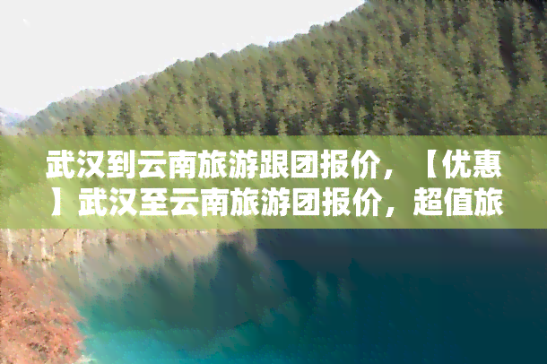 武汉到云南旅游跟团报价，【优惠】武汉至云南旅游团报价，超值旅行套餐等你来选！