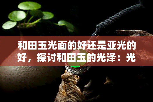 和田玉光面的好还是亚光的好，探讨和田玉的光泽：光面与亚光哪个更好？