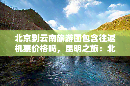 北京到云南旅游团包含往返机票价格吗，昆明之旅：北京至云南旅游团是否包含往返机票价格？