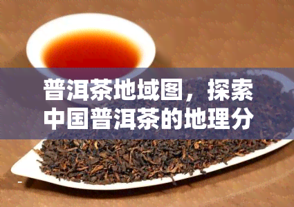 普洱茶地域图，探索中国普洱茶的地理分布：一份详细的地域地图指南