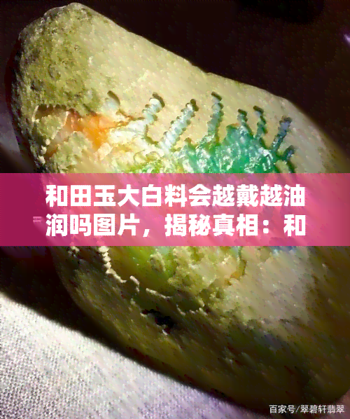 和田玉大白料会越戴越油润吗图片，揭秘真相：和田玉大白料佩戴后真的会越来越油润吗？看图解析！