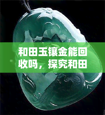 和田玉镶金能回收吗，探究和田玉镶金的回收价值：可能性与注意事项