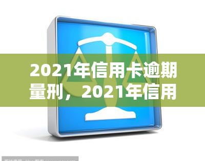 2021年信用卡逾期量刑，2021年信用卡逾期行为将面临何种刑事处罚？