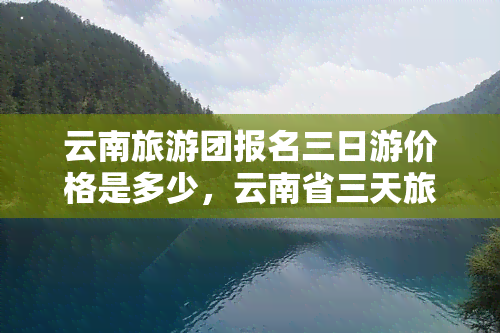 云南旅游团报名三日游价格是多少，云南省三天旅游团费用全揭秘！