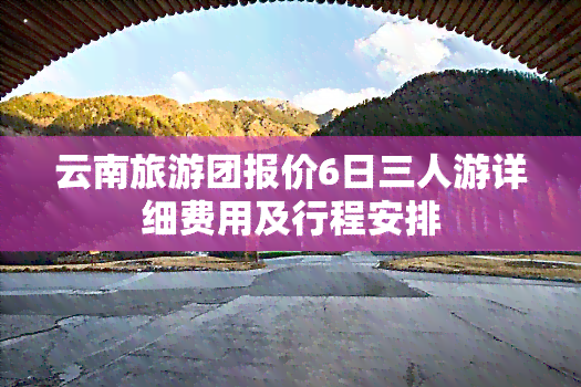 云南旅游团报价6日三人游详细费用及行程安排