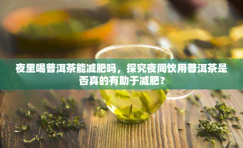 夜里喝普洱茶能减肥吗，探究夜间饮用普洱茶是否真的有助于减肥？