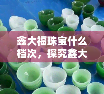 鑫大福珠宝什么档次，探究鑫大福珠宝的档次：品质与价值的完美结合