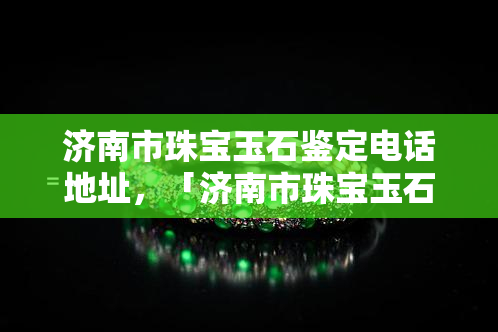 济南市珠宝玉石鉴定电话地址，「济南市珠宝玉石鉴定」电话与地址查询