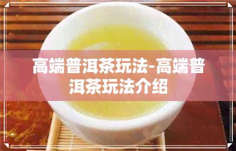 高端普洱茶玩法-高端普洱茶玩法介绍