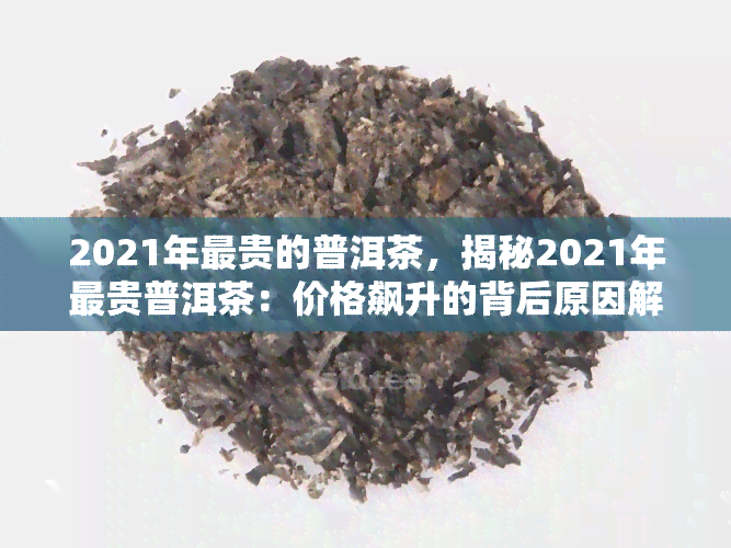 2021年最贵的普洱茶，揭秘2021年最贵普洱茶：价格飙升的背后原因解析