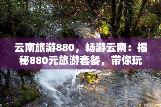 云南旅游880，畅游云南：揭秘880元旅游套餐，带你玩转彩云之南！