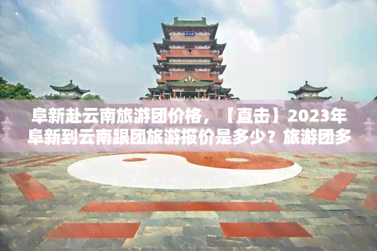 阜新赴云南旅游团价格，【直击】2023年阜新到云南跟团旅游报价是多少？旅游团多少钱一个人