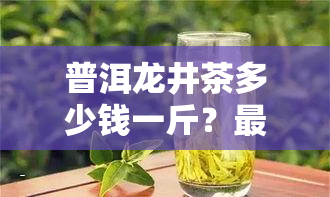 普洱龙井茶多少钱一斤？最新价格查询！