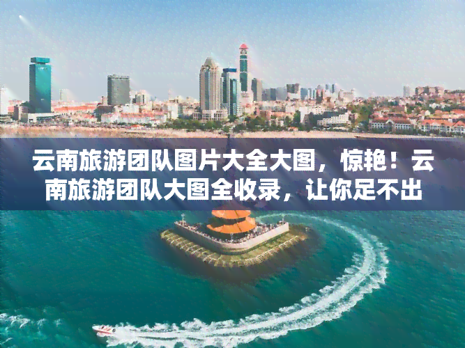 云南旅游团队图片大全大图，惊艳！云南旅游团队大图全收录，让你足不出户领略美景！