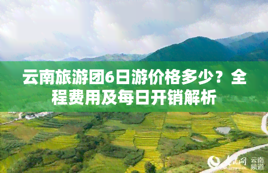 云南旅游团6日游价格多少？全程费用及每日开销解析