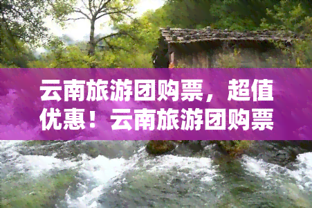 云南旅游团购票，超值优惠！云南旅游团购票等你来抢购！