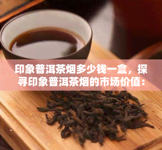 印象普洱茶烟多少钱一盒，探寻印象普洱茶烟的市场价值：一盒多少钱？