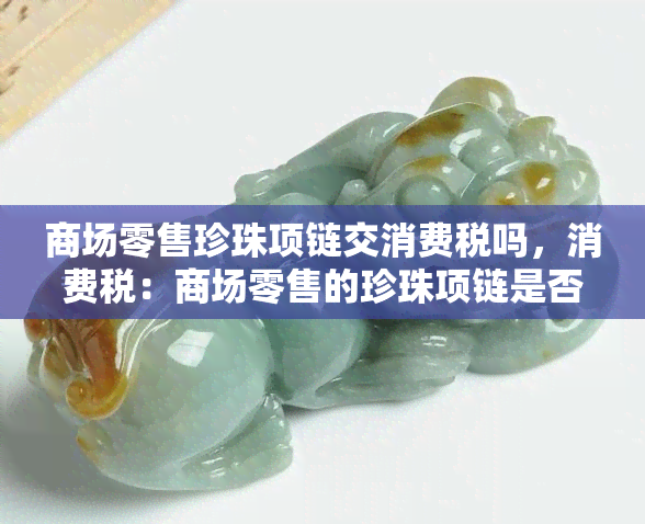 商场零售珍珠项链交消费税吗，消费税：商场零售的珍珠项链是否需要缴纳？