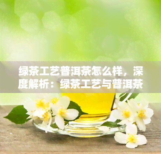 绿茶工艺普洱茶怎么样，深度解析：绿茶工艺与普洱茶的完美结合，你不得不知道！