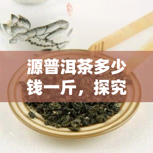 源普洱茶多少钱一斤，探究源普洱茶的价格：一斤要多少钱？