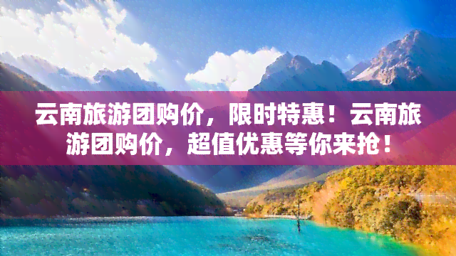 云南旅游团购价，限时特惠！云南旅游团购价，超值优惠等你来抢！