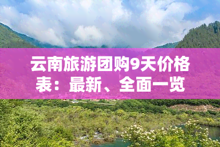 云南旅游团购9天价格表：最新、全面一览