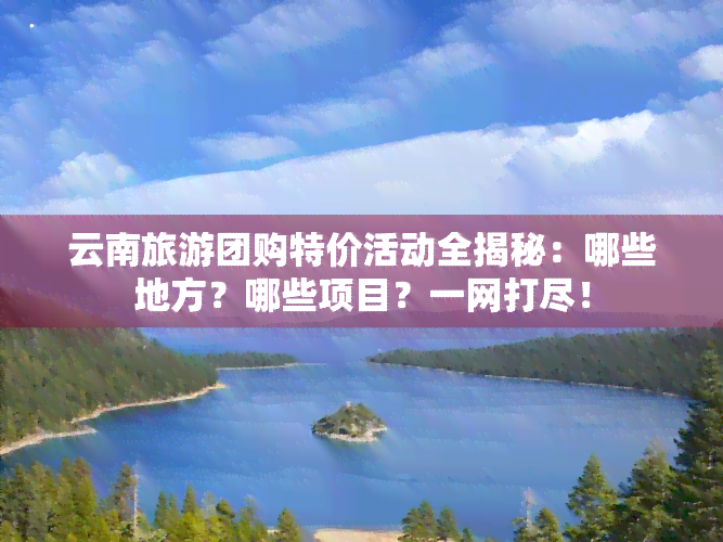 云南旅游团购特价活动全揭秘：哪些地方？哪些项目？一网打尽！