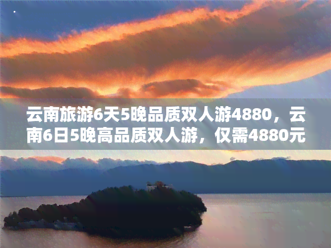 云南旅游6天5晚品质双人游4880，云南6日5晚高品质双人游，仅需4880元！