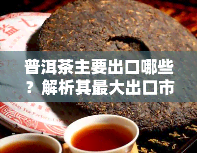 普洱茶主要出口哪些？解析其更大出口市场