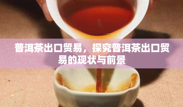 普洱茶出口贸易，探究普洱茶出口贸易的现状与前景