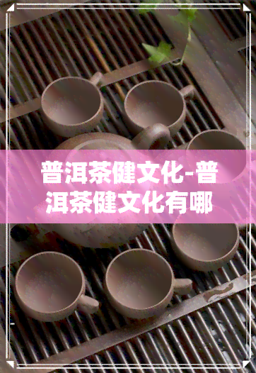 普洱茶健文化-普洱茶健文化有哪些