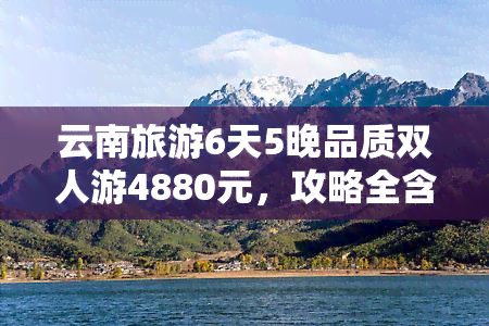 云南旅游6天5晚品质双人游4880元，攻略全含，尽享美景！