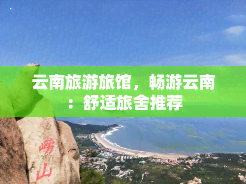 云南旅游旅馆，畅游云南：舒适旅舍推荐