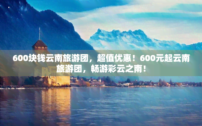 600块钱云南旅游团，超值优惠！600元起云南旅游团，畅游彩云之南！