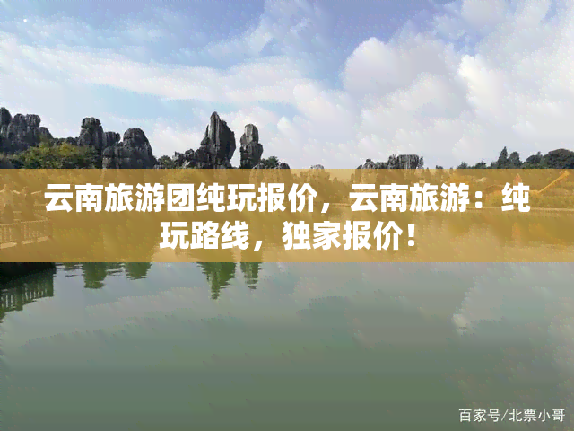 云南旅游团纯玩报价，云南旅游：纯玩路线，独家报价！