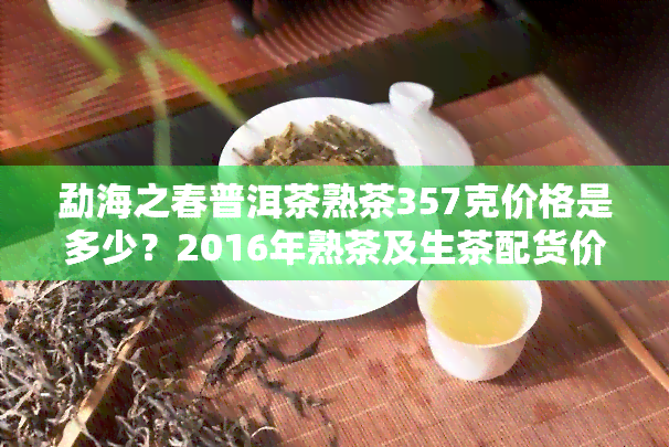 勐海之春普洱茶熟茶357克价格是多少？2016年熟茶及生茶配货价一览