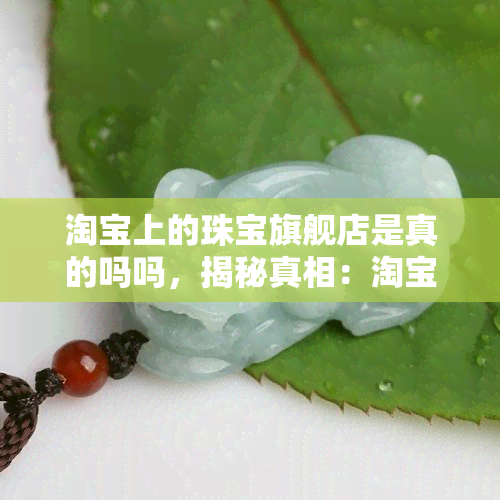 淘宝上的珠宝旗舰店是真的吗吗，揭秘真相：淘宝上的珠宝旗舰店是否真的可靠？