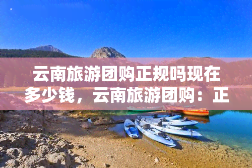 云南旅游团购正规吗现在多少钱，云南旅游团购：正规性及当前价格解析