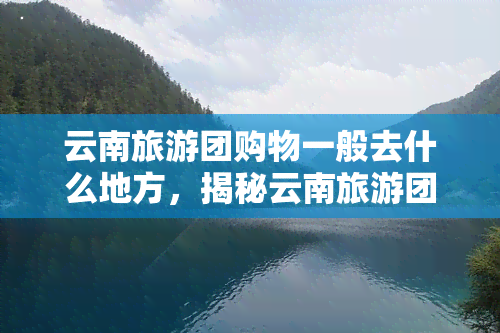 云南旅游团购物一般去什么地方，揭秘云南旅游团购物热门地点