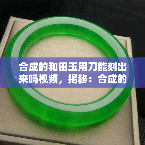 合成的和田玉用刀能刻出来吗视频，揭秘：合成的和田玉能否被刀刻出痕迹？看视频揭晓！