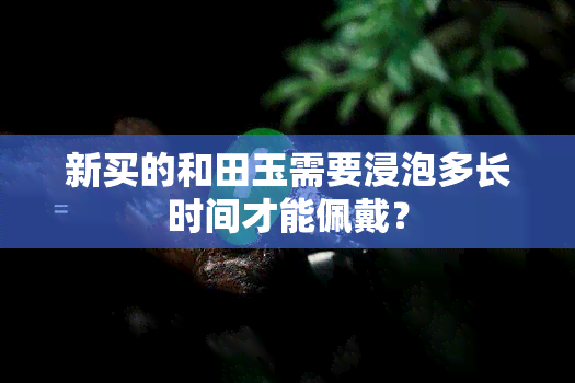 新买的和田玉需要浸泡多长时间才能佩戴？