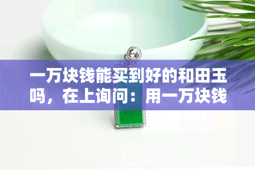 一万块钱能买到好的和田玉吗，在上询问：用一万块钱能否购买到优质的和田玉？