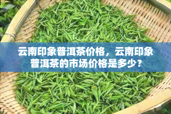 云南印象普洱茶价格，云南印象普洱茶的市场价格是多少？