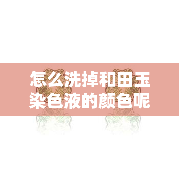 怎么洗掉和田玉染色液的颜色呢，如何清洗和田玉染色液留下的颜色？