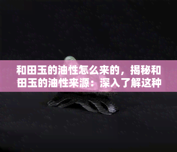 和田玉的油性怎么来的，揭秘和田玉的油性来源：深入了解这种珍贵宝石的独特性质