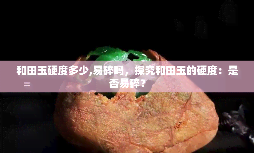 和田玉硬度多少,易碎吗，探究和田玉的硬度：是否易碎？