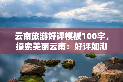 云南旅游好评模板100字，探索美丽云南：好评如潮的旅游模板分享