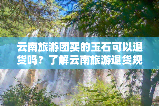 云南旅游团买的玉石可以退货吗？了解云南旅游退货规定及安全性